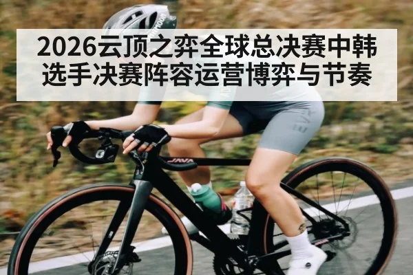 2026云顶之弈全球总决赛中韩选手决赛阵容运营博弈与节奏